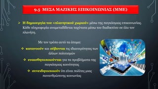 9.5 ΜΕΣΑ ΜΑΖΙΚΗΣ ΕΠΙΚΟΙΝΩΝΙΑΣ (ΜΜΕ)
Με τον τρόπο αυτό τα άτομα:
 κατανοούν και σέβονται τις ιδιαιτερότητες των
άλλων πολιτισμών
 ευαισθητοποιούνται για τα προβλήματα της
παγκόσμιας κοινότητας
 συνειδητοποιούν ότι είναι πολίτες μιας
πανανθρώπινης κοινωνίας
 Η δημιουργία του «πλανητικού χωριού» μέσω της παγκόσμιας επικοινωνίας.
Κάθε πληροφορία αναμεταδίδεται ταχύτατα μέσω του διαδικτύου σε όλο τον
πλανήτη.
 