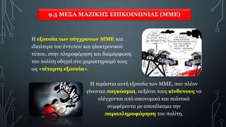 9.5 ΜΕΣΑ ΜΑΖΙΚΗΣ ΕΠΙΚΟΙΝΩΝΙΑΣ (ΜΜΕ)
Η εξουσία των σύγχρονων ΜΜΕ και
ιδιαίτερα του έντυπου και ηλεκτρονικού
τύπου, στην πληροφόρηση και διαμόρφωση
του πολίτη οδηγεί στο χαρακτηρισμό τους
ως «τέταρτη εξουσία».
Η τεράστια αυτή εξουσία των ΜΜΕ, που πλέον
γίνονται παγκόσμια, αυξάνει τους κίνδυνους να
ελέγχονται από οικονομικά και πολιτικά
συμφέροντα με αποτέλεσμα την
παραπληροφόρηση του πολίτη.
 
