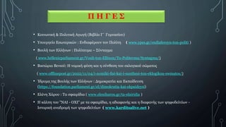 Π Η Γ Ε Σ
• Κοινωνική & Πολιτική Αγωγή (Βιβλίο Γ΄ Γυμνασίου)
• Υπουργείο Εσωτερικών : Ενδιαφέρουν τον Πολίτη ( www.ypes.gr/endiaferoyn-ton-politi )
• Βουλή των Ελλήνων : Πολίτευμα – Σύνταγμα
( www.hellenicparliament.gr/Vouli-ton-Ellinon/To-Politevma/Syntagma/)
• Βικτώρια Βενιού: Η νομική φύση και η σύνθεση του εκλογικού σώματος
( www.offlinepost.gr/2022/11/04/i-nomiki-fisi-kai-i-sunthesi-tou-eklogikou-swmatos/)
• Ίδρυμα της Βουλής των Ελλήνων : Δημοκρατία και Εκπαίδευση
(https://foundation.parliament.gr/el/dimokratia-kai-ekpaideysi)
• Ελένη Χάρου : Τα σφαιρίδια ( www.eleniharou.gr/ta-sfairidia )
• Η κάλπη του "ΝΑΙ - ΟΧΙ" με τα σφαιρίδια, η αδιαφανής και η διαφανής των ψηφοδελτίων -
Ιστορική αναδρομή των ψηφοδελτίων ( www.karditsalive.net )
 