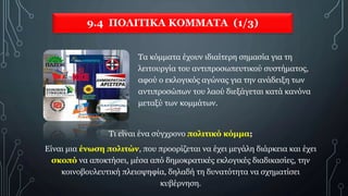 9.4 ΠΟΛΙΤΙΚΑ ΚΟΜΜΑΤΑ (1/3)
Τα κόμματα έχουν ιδιαίτερη σημασία για τη
λειτουργία του αντιπροσωπευτικού συστήματος,
αφού ο εκλογικός αγώνας για την ανάδειξη των
αντιπροσώπων του λαού διεξάγεται κατά κανόνα
μεταξύ των κομμάτων.
Τι είναι ένα σύγχρονο πολιτικό κόμμα;
Είναι μια ένωση πολιτών, που προορίζεται να έχει μεγάλη διάρκεια και έχει
σκοπό να αποκτήσει, μέσα από δημοκρατικές εκλογικές διαδικασίες, την
κοινοβουλευτική πλειοψηφία, δηλαδή τη δυνατότητα να σχηματίσει
κυβέρνηση.
 