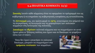 9.4 ΠΟΛΙΤΙΚΑ ΚΟΜΜΑΤΑ (2/3)
Σκοπός λοιπόν κάθε κόμματος είναι να εφαρμόσει το πρόγραμμά του ως
κυβέρνηση ή να επηρεάσει τις κυβερνητικές αποφάσεις ως αντιπολίτευση.
Το Σύνταγμά μας, για πρώτη φορά το 1975, αναγνώρισε στο κείμενό του
τη συγκρότηση, τη λειτουργία και τη χρησιμότητα των πολιτικών
κομμάτων στη λειτουργία της πολιτείας.
Όσοι δεν έχουν αποκτήσει το εκλογικό
δικαίωμα, μπορούν να συμμετέχουν στα
τμήματα νεολαιών των κομμάτων.
Δικαίωμα να ιδρύουν πολιτικά κόμματα και να συμμετέχουν σε αυτά
έχουν μόνο οι Έλληνες πολίτες που έχουν και το δικαίωμα να ψηφίζουν
(άνω των 17 ετών).
 