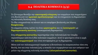 9.4 ΠΟΛΙΤΙΚΑ ΚΟΜΜΑΤΑ (3/3)
Το Σύνταγμα θεσπίζει την οικονομική ενίσχυση των κομμάτων που συμμετέχουν
στη Βουλή από τον κρατικό προϋπολογισμό και τα υποχρεώνει να δημοσιεύουν
τις εκλογικές δαπάνες τους.
Το ίδιο υποχρεούνται να κάνουν και οι υποψήφιοι βουλευτές για λόγους
διαφάνειας.
Τα κόμματα επίσης πρέπει να είναι οργανωμένα και να λειτουργούν με
δημοκρατικούς κανόνες (εσωκομματική δημοκρατία).
Στις σύγχρονες κοινωνίες παρατηρούμε στην πολιτική ζωή την ύπαρξη
περισσότερων από ένα ή δύο πολιτικών κομμάτων. Αυτό το φαινόμενο είναι η αρχή
του πολυκομματισμού που είναι συνυφασμένη με τη δημοκρατία.
Μέσα από τον πολυκομματισμό παρέχεται η δυνατότητα να εκπροσωπείται τόσο στη
Βουλή, όσο και στην πολιτική ζωή, η ποικιλία των συμφερόντων και των απόψεων των
μελών της σύγχρονης πολιτικής κοινωνίας (πλουραλιστική κοινωνία).
 