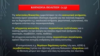 ΚΟΙΝΩΝΙΑ ΠΟΛΙΤΩΝ (1/5)
Τις τελευταίες δεκαετίες εμφανίστηκαν τα νέα κοινωνικά κινήματα,
τα οποία έχουν αποκτήσει ιδιαίτερη σημασία για την πολιτική έκφραση
και τη δημοκρατία π.χ. οικολογικά κινήματα, φεμινιστικά, ειρηνιστικά, νέα
κινήματα ενάντια στην παγκοσμιοποίηση.
Η αντιμετώπιση π.χ. θεμάτων δημόσιας υγείας (ιός sars, AIDS) ή
περιβάλλοντος (τρύπα του όζοντος, μόλυνση θαλασσών) εξαρτάται από
τη θέσπιση μέτρων και νόμων από όλες τις κοινωνίες του πλανήτη.
Οι σύγχρονες κοινωνίες γίνονται περισσότερο πολύπλοκες και ο
πολίτης οφείλει να έχει άποψη για ποικίλα σημαντικά ζητήματα (π.χ.
οικονομία, περιβάλλον, υγεία, παιδεία).
Οι σύγχρονες κοινωνίες γίνονται επίσης περισσότερο παγκόσμιες,
εφόσον δέχονται συνεχείς επιδράσεις από άλλες κοινωνίες.
 