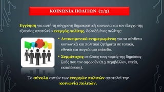 ΚΟΙΝΩΝΙΑ ΠΟΛΙΤΩΝ (2/5)
Εγγύηση για αυτή τη σύγχρονη δημοκρατική κοινωνία και τον έλεγχο της
εξουσίας αποτελεί ο ενεργός πολίτης, δηλαδή ένας πολίτης:
Το σύνολο αυτών των ενεργών πολιτών αποτελεί την
κοινωνία πολιτών.
• Αντικειμενικά ενημερωμένος για τα σύνθετα
κοινωνικά και πολιτικά ζητήματα σε τοπικό,
εθνικό και παγκόσμιο επίπεδο.
• Συμμέτοχος σε όλους τους τομείς της δημόσιας
ζωής που τον αφορούν (π.χ περιβάλλον, υγεία,
εκπαίδευση).
 