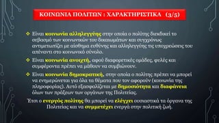 ΚΟΙΝΩΝΙΑ ΠΟΛΙΤΩΝ : ΧΑΡΑΚΤΗΡΙΣΤΙΚΑ (3/5)
 Είναι κοινωνία αλληλεγγύης στην οποία ο πολίτης διεκδικεί το
σεβασμό των κοινωνικών του δικαιωμάτων και συγχρόνως
αντιμετωπίζει με αίσθημα ευθύνης και αλληλεγγύης τις υποχρεώσεις του
απέναντι στο κοινωνικό σύνολο.
 Είναι κοινωνία ανοιχτή, αφού διαφορετικές ομάδες, φυλές και
συμφέροντα πρέπει να μάθουν να συμβιώνουν.
 Είναι κοινωνία δημοκρατική, στην οποία ο πολίτης πρέπει να μπορεί
να ενημερώνεται για όλα τα θέματα που τον αφορούν (κοινωνία της
πληροφορίας). Αυτό εξασφαλίζεται με δημοσιότητα και διαφάνεια
όλων των πράξεων των οργάνων της Πολιτείας.
Έτσι ο ενεργός πολίτης θα μπορεί να ελέγχει ουσιαστικά τα όργανα της
Πολιτείας και να συμμετέχει ενεργά στην πολιτική ζωή.
 