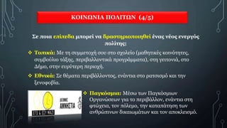 ΚΟΙΝΩΝΙΑ ΠΟΛΙΤΩΝ (4/5)
Σε ποια επίπεδα μπορεί να δραστηριοποιηθεί ένας νέος ενεργός
πολίτης;
 Τοπικά: Με τη συμμετοχή σου στο σχολείο (μαθητικές κοινότητες,
συμβούλιο τάξης, περιβαλλοντικά προγράμματα), στη γειτονιά, στο
Δήμο, στην ευρύτερη περιοχή.
 Εθνικά: Σε θέματα περιβάλλοντος, ενάντια στο ρατσισμό και την
ξενοφοβία.
 Παγκόσμια: Μέσω των Παγκόσμιων
Οργανώσεων για το περιβάλλον, ενάντια στη
φτώχεια, τον πόλεμο, την καταπάτηση των
ανθρώπινων δικαιωμάτων και τον αποκλεισμό.
 