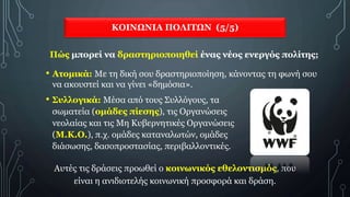 ΚΟΙΝΩΝΙΑ ΠΟΛΙΤΩΝ (5/5)
Πώς μπορεί να δραστηριοποιηθεί ένας νέος ενεργός πολίτης;
• Ατομικά: Με τη δική σου δραστηριοποίηση, κάνοντας τη φωνή σου
να ακουστεί και να γίνει «δημόσια».
• Συλλογικά: Μέσα από τους Συλλόγους, τα
σωματεία (ομάδες πίεσης), τις Οργανώσεις
νεολαίας και τις Μη Κυβερνητικές Οργανώσεις
(Μ.Κ.Ο.), π.χ. ομάδες καταναλωτών, ομάδες
διάσωσης, δασοπροστασίας, περιβαλλοντικές.
Αυτές τις δράσεις προωθεί ο κοινωνικός εθελοντισμός, που
είναι η ανιδιοτελής κοινωνική προσφορά και δράση.
 