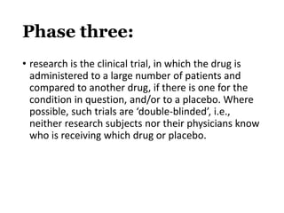 Phase three:
• research is the clinical trial, in which the drug is
administered to a large number of patients and
compared to another drug, if there is one for the
condition in question, and/or to a placebo. Where
possible, such trials are ‘double-blinded’, i.e.,
neither research subjects nor their physicians know
who is receiving which drug or placebo.
 