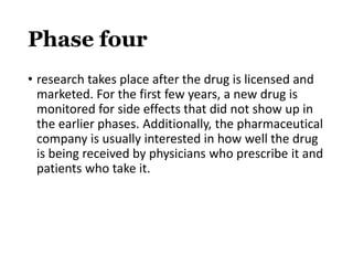 Phase four
• research takes place after the drug is licensed and
marketed. For the first few years, a new drug is
monitored for side effects that did not show up in
the earlier phases. Additionally, the pharmaceutical
company is usually interested in how well the drug
is being received by physicians who prescribe it and
patients who take it.
 
