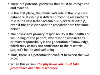• There are potential problems that must be recognized
and avoided.
• In the first place, the physician’s role in the physician-
patient relationship is different from the researcher’s
role in the researcher-research subject relationship,
even if the physician and the researcher are the same
person.
• The physician’s primary responsibility is the health and
well-being of the patient, whereas the researcher’s
primary responsibility is the generation of knowledge,
which may or may not contribute to the research
subject’s health and wellbeing.
• Thus, there is a potential for conflict between the two
roles.
• When this occurs, the physician role must take
precedence over the researcher.
 