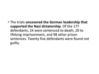 • The trials uncovered the German leadership that
supported the Nazi dictatorship. Of the 177
defendants, 24 were sentenced to death, 20 to
lifelong imprisonment, and 98 other prison
sentences. Twenty five defendants were found not
guilty.
 