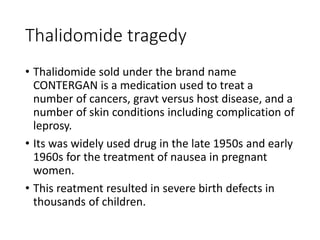 Thalidomide tragedy
• Thalidomide sold under the brand name
CONTERGAN is a medication used to treat a
number of cancers, gravt versus host disease, and a
number of skin conditions including complication of
leprosy.
• Its was widely used drug in the late 1950s and early
1960s for the treatment of nausea in pregnant
women.
• This reatment resulted in severe birth defects in
thousands of children.
 