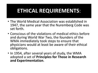 ETHICAL REQUIREMENTS:
• The World Medical Association was established in
1947, the same year that the Nuremberg Code was
set forth.
• Conscious of the violations of medical ethics before
and during World War Two, the founders of the
WMA immediately took steps to ensure that
physicians would at least be aware of their ethical
obligations.
• In 1954, after several years of study, the WMA
adopted a set of Principles for Those in Research
and Experimentation.
 