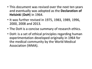 • This document was revised over the next ten years
and eventually was adopted as the Declaration of
Helsinki (DoH) in 1964.
• It was further revised in 1975, 1983, 1989, 1996,
2000, 2008 and 2013.
• The DoH is a concise summary of research ethics.
• DoH: is a set of ethical principles regarding human
experimentation developed originally in 1964 for
the medical community by the World Medical
Association (WMA).
 