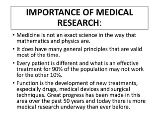 IMPORTANCE OF MEDICAL
RESEARCH:
• Medicine is not an exact science in the way that
mathematics and physics are.
• It does have many general principles that are valid
most of the time.
• Every patient is different and what is an effective
treatment for 90% of the population may not work
for the other 10%.
• Function is the development of new treatments,
especially drugs, medical devices and surgical
techniques. Great progress has been made in this
area over the past 50 years and today there is more
medical research underway than ever before.
 