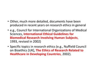 • Other, much more detailed, documents have been
produced in recent years on research ethics in general
• e.g., Council for International Organizations of Medical
Sciences, International Ethical Guidelines for
Biomedical Research Involving Human Subjects,
1993, revised in 2002)
• Specific topics in research ethics (e.g., Nuffield Council
on Bioethics [UK], The Ethics of Research Related to
Healthcare in Developing Countries, 2002).
 