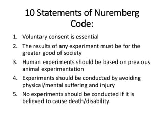 10 Statements of Nuremberg
Code:
1. Voluntary consent is essential
2. The results of any experiment must be for the
greater good of society
3. Human experiments should be based on previous
animal experimentation
4. Experiments should be conducted by avoiding
physical/mental suffering and injury
5. No experiments should be conducted if it is
believed to cause death/disability
 