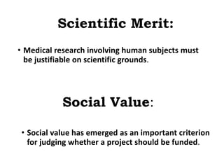 Scientific Merit:
• Medical research involving human subjects must
be justifiable on scientific grounds.
Social Value:
• Social value has emerged as an important criterion
for judging whether a project should be funded.
 