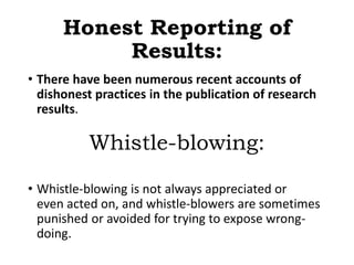 Honest Reporting of
Results:
• There have been numerous recent accounts of
dishonest practices in the publication of research
results.
Whistle-blowing:
• Whistle-blowing is not always appreciated or
even acted on, and whistle-blowers are sometimes
punished or avoided for trying to expose wrong-
doing.
 