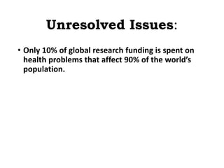 Unresolved Issues:
• Only 10% of global research funding is spent on
health problems that affect 90% of the world’s
population.
 
