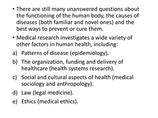 • There are still many unanswered questions about
the functioning of the human body, the causes of
diseases (both familiar and novel ones) and the
best ways to prevent or cure them.
• Medical research investigates a wide variety of
other factors in human health, including:
a) Patterns of disease (epidemiology).
b) The organization, funding and delivery of
healthcare (health systems research).
c) Social and cultural aspects of health (medical
sociology and anthropology).
d) Law (legal medicine).
e) Ethics (medical ethics).
 