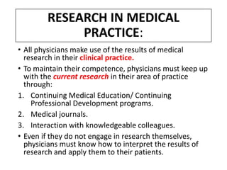 RESEARCH IN MEDICAL
PRACTICE:
• All physicians make use of the results of medical
research in their clinical practice.
• To maintain their competence, physicians must keep up
with the current research in their area of practice
through:
1. Continuing Medical Education/ Continuing
Professional Development programs.
2. Medical journals.
3. Interaction with knowledgeable colleagues.
• Even if they do not engage in research themselves,
physicians must know how to interpret the results of
research and apply them to their patients.
 