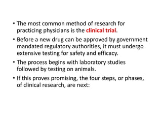 • The most common method of research for
practicing physicians is the clinical trial.
• Before a new drug can be approved by government
mandated regulatory authorities, it must undergo
extensive testing for safety and efficacy.
• The process begins with laboratory studies
followed by testing on animals.
• If this proves promising, the four steps, or phases,
of clinical research, are next:
 