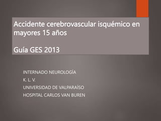 Accidente cerebrovascular isquémico en
mayores 15 años
Guía GES 2013
INTERNADO NEUROLOGÍA
K. L. V.
UNIVERSIDAD DE VALPARAÍSO
HOSPITAL CARLOS VAN BUREN
 