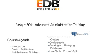 PostgreSQL - Advanced Administration Training
© Copyright EnterpriseDB Corporation, 2015. All rights reserved. 1
Course Agenda
• Introduction
• System Architecture
• Installation and Database
Clusters
• Configuration
• Creating and Managing
Databases
• User Tools - CUI and GUI
 