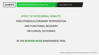 Lorena Martín Polo
The REVIVED-BCIS2 Randomized Trial
Fuente: Presentación del Prof Divaka Perera en la ACC23
EFFECT OF MYOCARDIAL VIABILITY,
PERCUTANEOUS CORONARY INTERVENTION
AND FUNCTIONAL RECOVERY
ON CLINICAL OUTCOMES
IN THE REVIVED-BCIS2 RANDOMIZED TRIAL
 