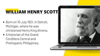 Born on 10 July 1921, in Detroit,
Michigan, where he was
christened Henry King Ahrens.
A historian of the Grand
Cordillera Central and
Prehispanic Philippines.
WILLIAM HENRY SCOTT
 
