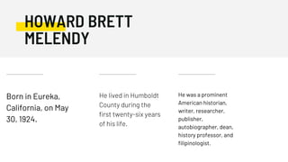 Born in Eureka,
California, on May
30, 1924.
He lived in Humboldt
County during the
first twenty-six years
of his life.
He was a prominent
American historian,
writer, researcher,
publisher,
autobiographer, dean,
history professor, and
filipinologist.
HOWARD BRETT
MELENDY
 