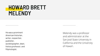 He was a prominent
American historian,
writer, researcher,
publisher,
autobiographer, dean,
history professor, and
filipinologist.
HOWARD BRETT
MELENDY
Melendy was a professor
and administrator at the
San José State University in
California and the University
of Hawai'i.
 