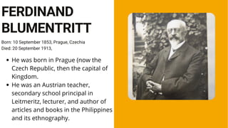 Born: 10 September 1853, Prague, Czechia
Died: 20 September 1913,
FERDINAND
BLUMENTRITT
He was born in Prague (now the
Czech Republic, then the capital of
Kingdom.
He was an Austrian teacher,
secondary school principal in
Leitmeritz, lecturer, and author of
articles and books in the Philippines
and its ethnography.
 