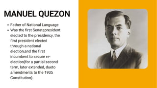 Father of National Language
Was the first Senatepresident
elected to the presidency, the
first president elected
through a national
election,and the first
incumbent to secure re-
election(for a partial second
term, later extended, dueto
amendments to the 1935
Constitution).
MANUEL QUEZON
 