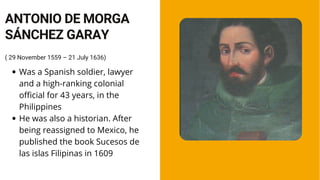 Was a Spanish soldier, lawyer
and a high-ranking colonial
official for 43 years, in the
Philippines
He was also a historian. After
being reassigned to Mexico, he
published the book Sucesos de
las islas Filipinas in 1609
( 29 November 1559 – 21 July 1636)
ANTONIO DE MORGA
SÁNCHEZ GARAY
 