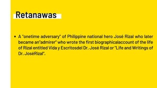 Retanawas
A "onetime adversary" of Philippine national hero José Rizal who later
became an"admirer" who wrote the first biographicalaccount of the life
of Rizal entitled Vida y Escritosdel Dr. José Rizal or "Life and Writings of
Dr. JoséRizal".
 