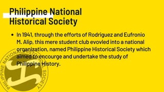 Philippine National
Historical Society
In 1941, through the efforts of Rodriguez and Eufronio
M. Alip, this mere student club evovled into a national
organization, named Philippine Historical Society which
aimed to encourge and undertake the study of
Philippine History.
 