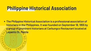 Philippine Historical Association
The Philippine Historical Association is a professional association of
historians in the Philippines. It was founded on September 18, 1955 by
a group of prominent historians at Carbungco Restaurant located at
Lepanto St. Manila
 