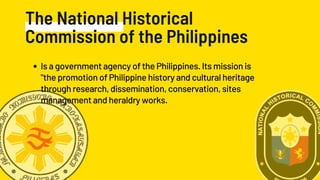 The National Historical
Commission of the Philippines
Is a government agency of the Philippines. Its mission is
"the promotion of Philippine history and cultural heritage
through research, dissemination, conservation, sites
management and heraldry works.
 
