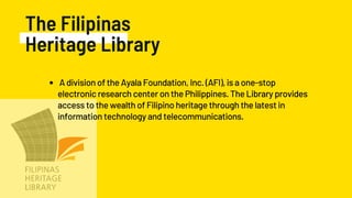 The Filipinas
Heritage Library
A division of the Ayala Foundation, Inc. (AFI), is a one-stop
electronic research center on the Philippines. The Library provides
access to the wealth of Filipino heritage through the latest in
information technology and telecommunications.
 