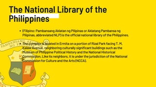 The National Library of the
Philippines
(Filipino: Pambansang Aklatan ng Pilipinas or Aklatang Pambansa ng
Pilipinas, abbreviated NLP) is the official national library of the Philippines.
The complex is located in Ermita on a portion of Rizal Park facing T. M.
Kalaw Avenue, neighboring culturally significant buildings such as the
Museum of Philippine Political History and the National Historical
Commission. Like its neighbors, it is under the jurisdiction of the National
Commission for Culture and the Arts (NCCA).
 