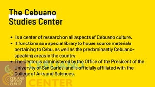 The Cebuano
Studies Center
Is a center of research on all aspects of Cebuano culture.
It functions as a special library to house source materials
pertaining to Cebu, as well as the predominantly Cebuano-
speaking areas in the country
The Center is administered by the Office of the President of the
University of San Carlos, and is officially affiliated with the
College of Arts and Sciences.
 