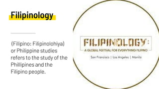 (Filipino: Filipinolohiya)
or Philippine studies
refers to the study of the
Phillipines and the
Filipino people.
Filipinology
 