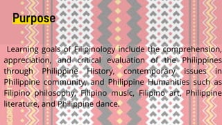 Learning goals of Filipinology include the comprehension,
appreciation, and critical evaluation of the Philippines
through Philippine History, contemporary issues in
Philippine community, and Philippine Humanities such as
Filipino philosophy, Filipino music, Filipino art, Philippine
literature, and Philippine dance.
Purpose
 