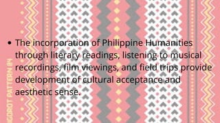The incorporation of Philippine Humanities
through literary readings, listening to musical
recordings, film viewings, and field trips provide
development of cultural acceptance and
aesthetic sense.
 