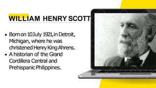 Bornon10July1921,inDetroit,
Michigan, where he was
christenedHenryKingAhrens.
A historian of the Grand
Cordillera Central and
PrehispanicPhilippines.
WILLIAM HENRY SCOTT
 