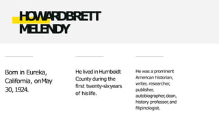Born in Eureka,
California, onMay
30,1924.
HelivedinHumboldt
County during the
first twenty-sixyears
of hislife.
He was a prominent
American historian,
writer
, researcher
,
publisher
,
autobiographer
,dean,
history professor,and
filipinologist.
H
O
W
A
R
D
BRETT
M
E
L
E
N
D
Y
 