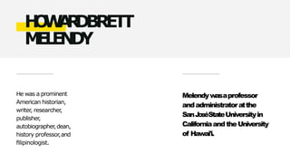He was a prominent
American historian,
writer
, researcher
,
publisher
,
autobiographer
,dean,
history professor,and
filipinologist.
H
O
W
A
R
D
BRETT
M
E
L
E
N
D
Y
Melendywasaprofessor
andadministratoratthe
SanJ
oséStateUniversityin
CaliforniaandtheUniversity
of Hawai'i.
 