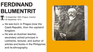 FERDINAND
BLUMENTRIT
T
Born: 10 September 1853, Prague, Czechia
Died: 20 September 1913,
He was born in Prague (now the
Czech Republic, then the capitalof
Kingdom.
He was an Austrian teacher,
secondary school principal in
Leitmeritz, lecturer, and author of
articles and books in the Philippines
and its ethnography.
 